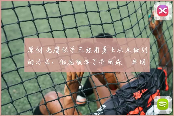 原创 老鹰似乎已经用勇士从未做到的方式，彻底激活了乔纳森・库明加