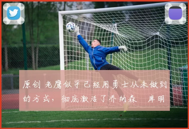 原创 老鹰似乎已经用勇士从未做到的方式，彻底激活了乔纳森・库明加