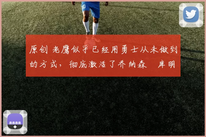 原创 老鹰似乎已经用勇士从未做到的方式,彻底激活了乔纳森・库明加