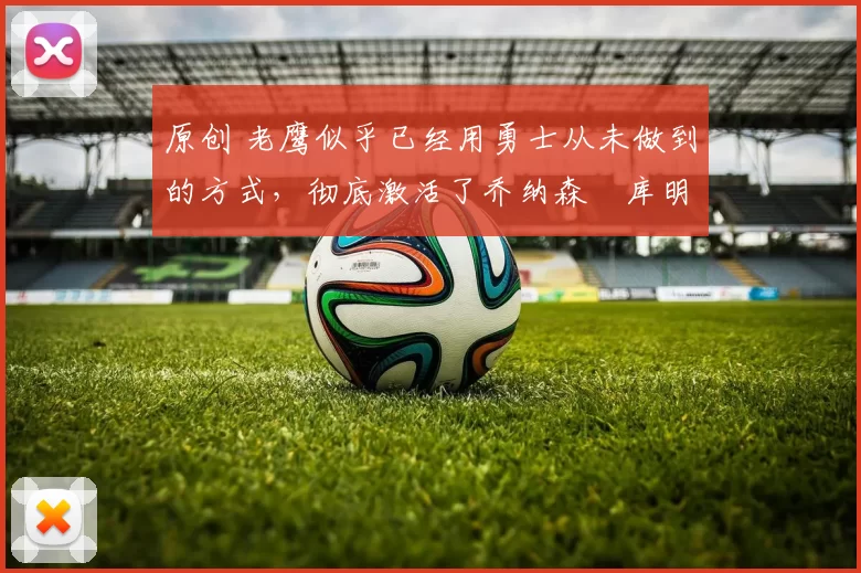 原创 老鹰似乎已经用勇士从未做到的方式,彻底激活了乔纳森・库明加