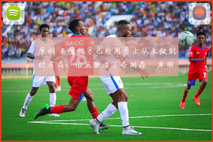 原创 老鹰似乎已经用勇士从未做到的方式,彻底激活了乔纳森・库明加