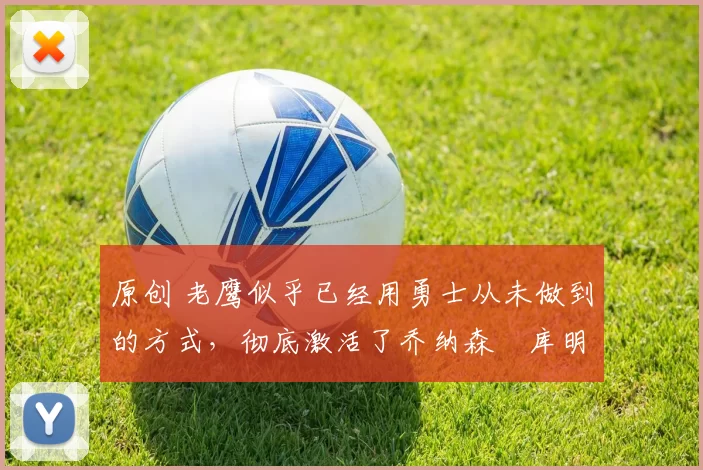 原创 老鹰似乎已经用勇士从未做到的方式，彻底激活了乔纳森・库明加