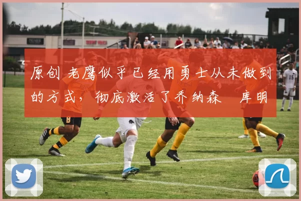 原创 老鹰似乎已经用勇士从未做到的方式，彻底激活了乔纳森・库明加