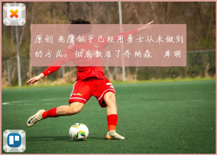 原创 老鹰似乎已经用勇士从未做到的方式,彻底激活了乔纳森・库明加