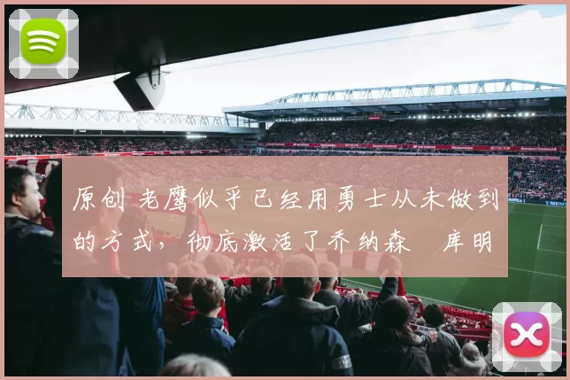 原创 老鹰似乎已经用勇士从未做到的方式，彻底激活了乔纳森・库明加