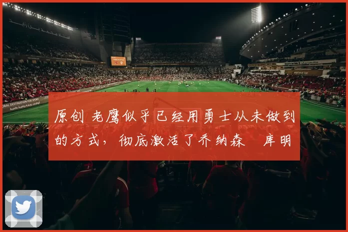 原创 老鹰似乎已经用勇士从未做到的方式，彻底激活了乔纳森・库明加