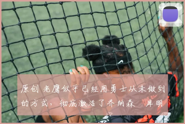 原创 老鹰似乎已经用勇士从未做到的方式,彻底激活了乔纳森・库明加