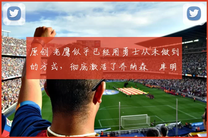 原创 老鹰似乎已经用勇士从未做到的方式,彻底激活了乔纳森・库明加