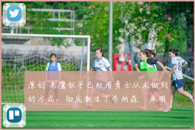 原创 老鹰似乎已经用勇士从未做到的方式，彻底激活了乔纳森・库明加