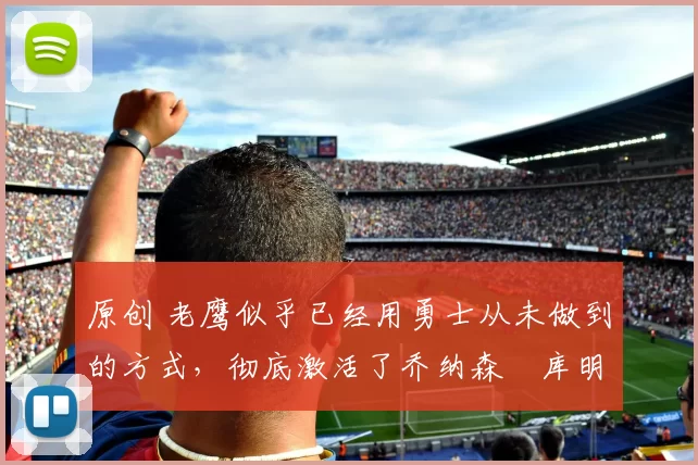 原创 老鹰似乎已经用勇士从未做到的方式，彻底激活了乔纳森・库明加