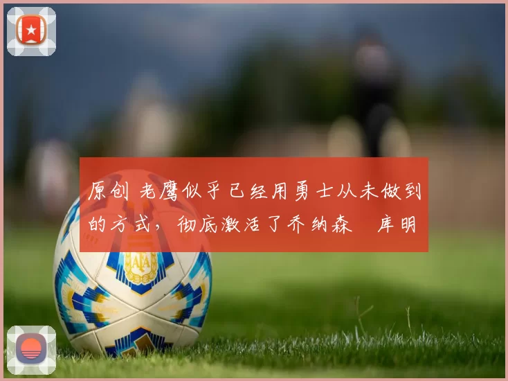 原创 老鹰似乎已经用勇士从未做到的方式,彻底激活了乔纳森・库明加