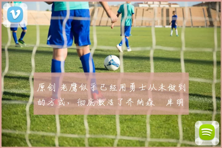 原创 老鹰似乎已经用勇士从未做到的方式,彻底激活了乔纳森・库明加