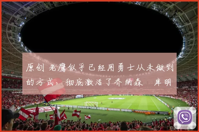 原创 老鹰似乎已经用勇士从未做到的方式，彻底激活了乔纳森・库明加