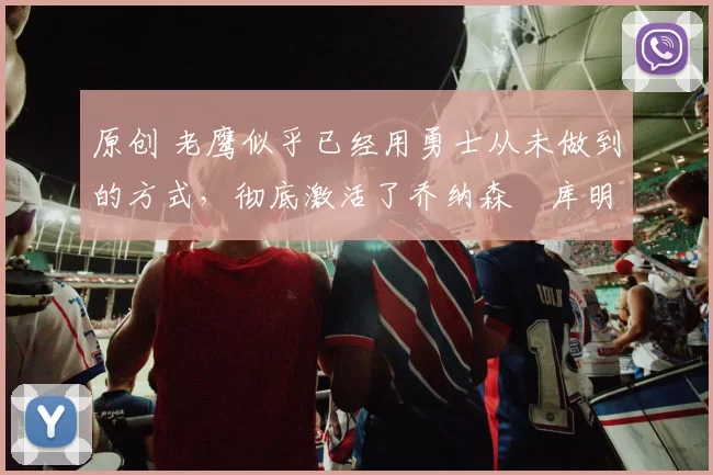 原创 老鹰似乎已经用勇士从未做到的方式，彻底激活了乔纳森・库明加