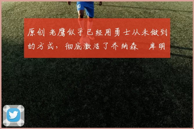 原创 老鹰似乎已经用勇士从未做到的方式，彻底激活了乔纳森・库明加