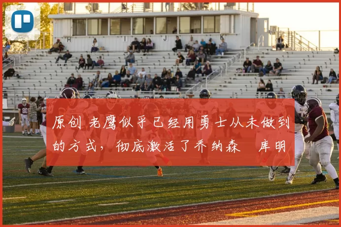 原创 老鹰似乎已经用勇士从未做到的方式，彻底激活了乔纳森・库明加