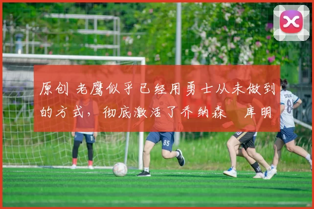 原创 老鹰似乎已经用勇士从未做到的方式,彻底激活了乔纳森・库明加