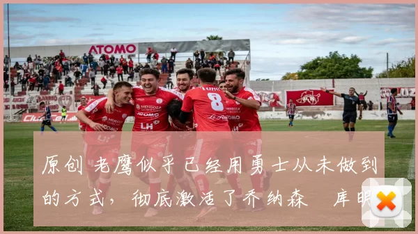 原创 老鹰似乎已经用勇士从未做到的方式,彻底激活了乔纳森・库明加