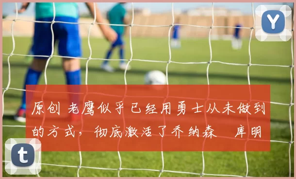 原创 老鹰似乎已经用勇士从未做到的方式,彻底激活了乔纳森・库明加