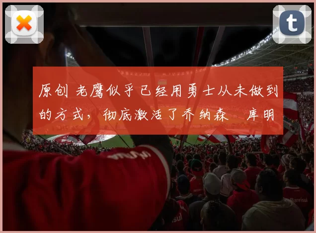 原创 老鹰似乎已经用勇士从未做到的方式，彻底激活了乔纳森・库明加