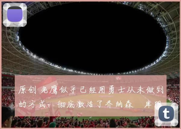 原创 老鹰似乎已经用勇士从未做到的方式，彻底激活了乔纳森・库明加