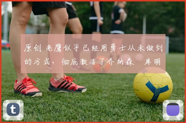 原创 老鹰似乎已经用勇士从未做到的方式,彻底激活了乔纳森・库明加