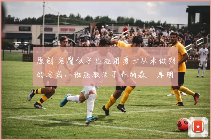 原创 老鹰似乎已经用勇士从未做到的方式,彻底激活了乔纳森・库明加