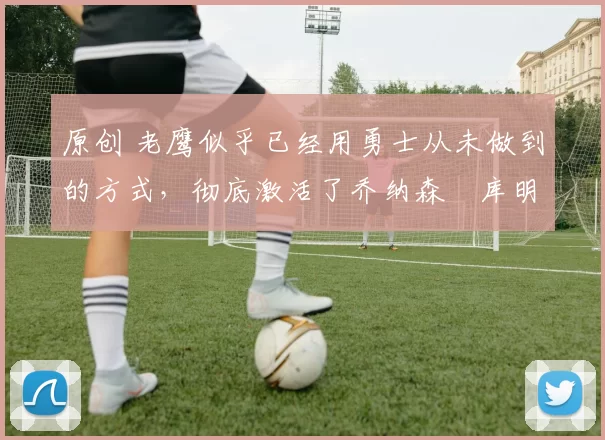 原创 老鹰似乎已经用勇士从未做到的方式，彻底激活了乔纳森・库明加