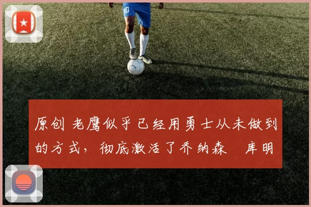 原创 老鹰似乎已经用勇士从未做到的方式,彻底激活了乔纳森・库明加