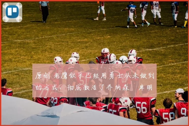 原创 老鹰似乎已经用勇士从未做到的方式,彻底激活了乔纳森・库明加