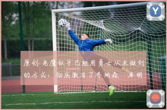 原创 老鹰似乎已经用勇士从未做到的方式,彻底激活了乔纳森・库明加