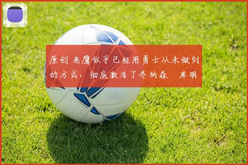 原创 老鹰似乎已经用勇士从未做到的方式，彻底激活了乔纳森・库明加