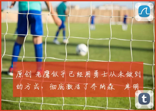 原创 老鹰似乎已经用勇士从未做到的方式,彻底激活了乔纳森・库明加