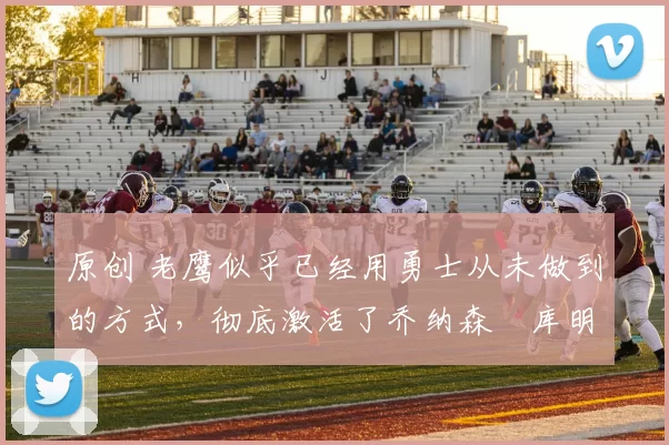 原创 老鹰似乎已经用勇士从未做到的方式，彻底激活了乔纳森・库明加