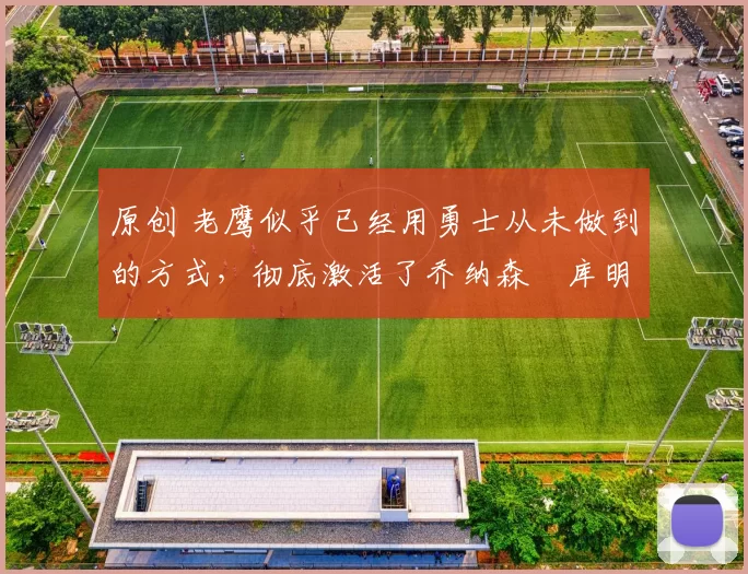 原创 老鹰似乎已经用勇士从未做到的方式，彻底激活了乔纳森・库明加