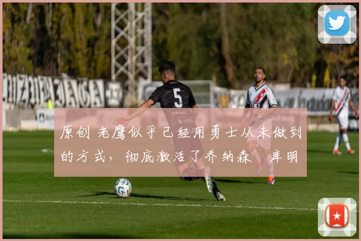 原创 老鹰似乎已经用勇士从未做到的方式，彻底激活了乔纳森・库明加
