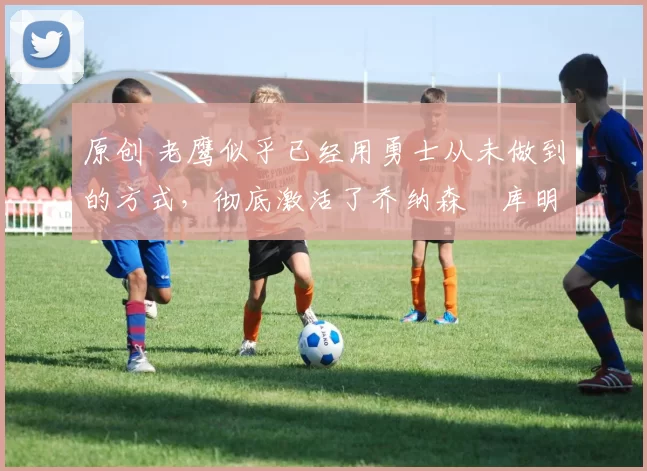 原创 老鹰似乎已经用勇士从未做到的方式，彻底激活了乔纳森・库明加