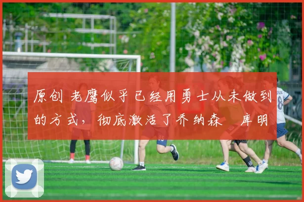 原创 老鹰似乎已经用勇士从未做到的方式,彻底激活了乔纳森・库明加