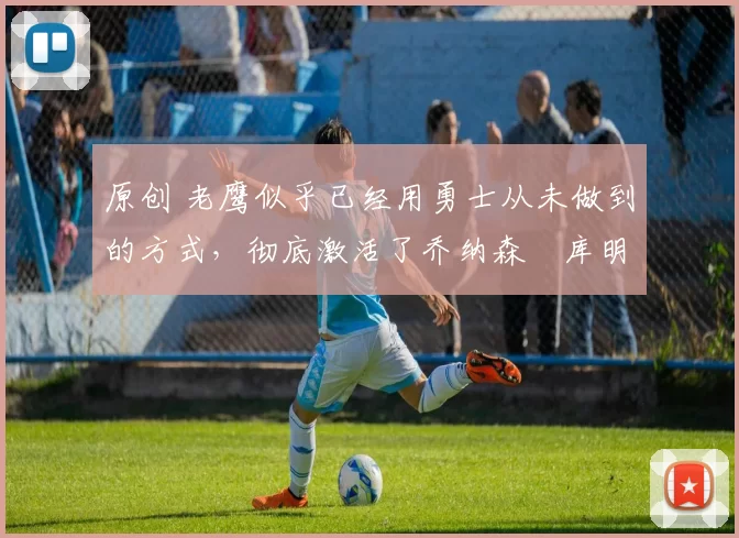 原创 老鹰似乎已经用勇士从未做到的方式，彻底激活了乔纳森・库明加