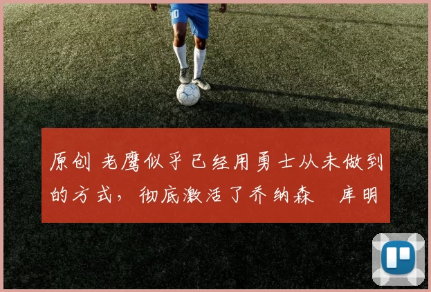 原创 老鹰似乎已经用勇士从未做到的方式，彻底激活了乔纳森・库明加