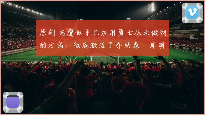 原创 老鹰似乎已经用勇士从未做到的方式，彻底激活了乔纳森・库明加