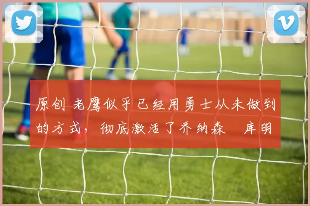 原创 老鹰似乎已经用勇士从未做到的方式，彻底激活了乔纳森・库明加