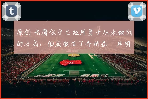 原创 老鹰似乎已经用勇士从未做到的方式，彻底激活了乔纳森・库明加