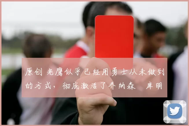 原创 老鹰似乎已经用勇士从未做到的方式，彻底激活了乔纳森・库明加