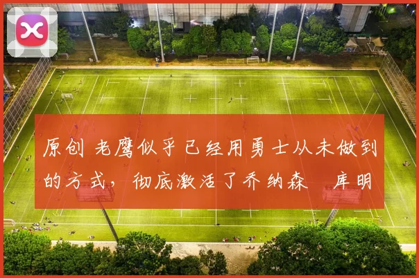 原创 老鹰似乎已经用勇士从未做到的方式,彻底激活了乔纳森・库明加