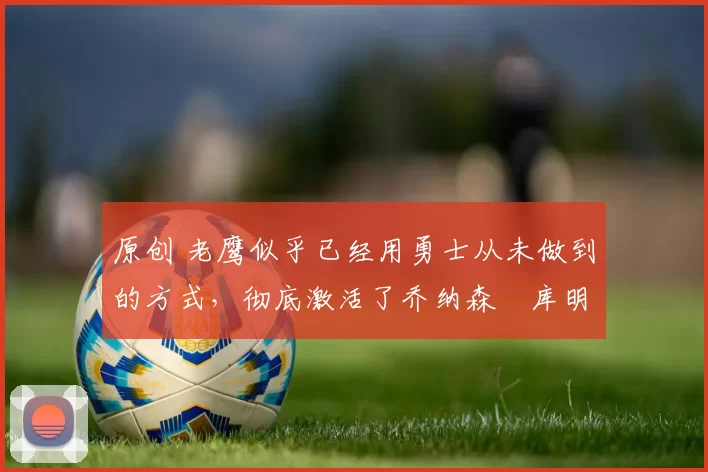 原创 老鹰似乎已经用勇士从未做到的方式，彻底激活了乔纳森・库明加