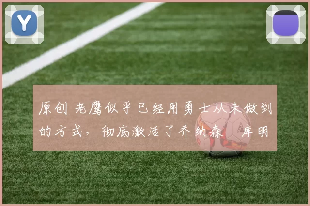 原创 老鹰似乎已经用勇士从未做到的方式,彻底激活了乔纳森・库明加