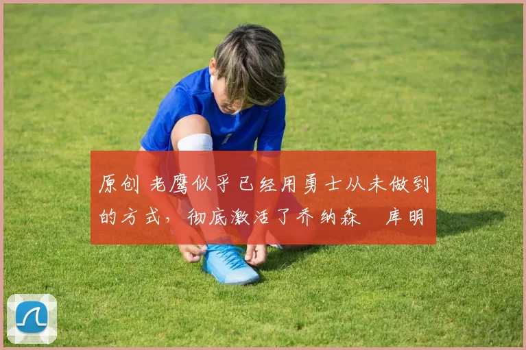 原创 老鹰似乎已经用勇士从未做到的方式,彻底激活了乔纳森・库明加