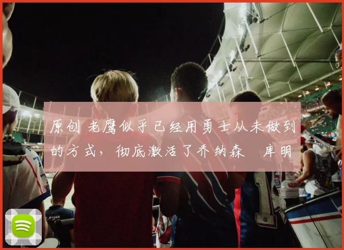 原创 老鹰似乎已经用勇士从未做到的方式，彻底激活了乔纳森・库明加