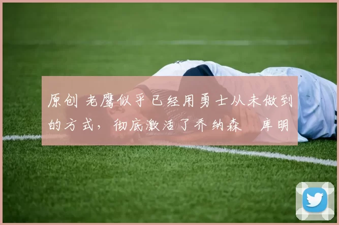 原创 老鹰似乎已经用勇士从未做到的方式，彻底激活了乔纳森・库明加